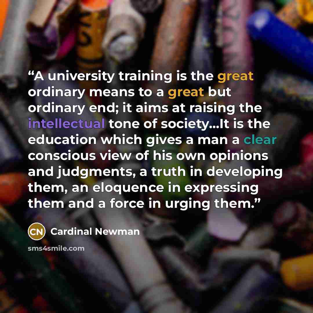 “A university training is the great ordinary means to a great but ordinary end; it aims at raising the intellectual tone of society…It is the education which gives a man a clear conscious view of his own opinions and judgments, a truth in developing them, an eloquence in expressing them and a force…” quote by Cardinal Newman