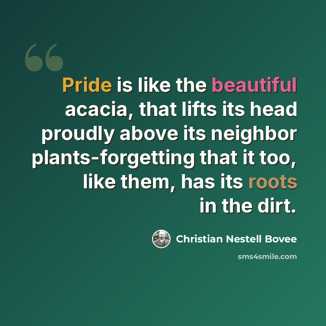 “Pride is like the beautiful acacia, that lifts its head proudly above its neighbor plants-forgetting that it too, like them, has its roots in the dirt.” quote by Christian Nestell Bovee