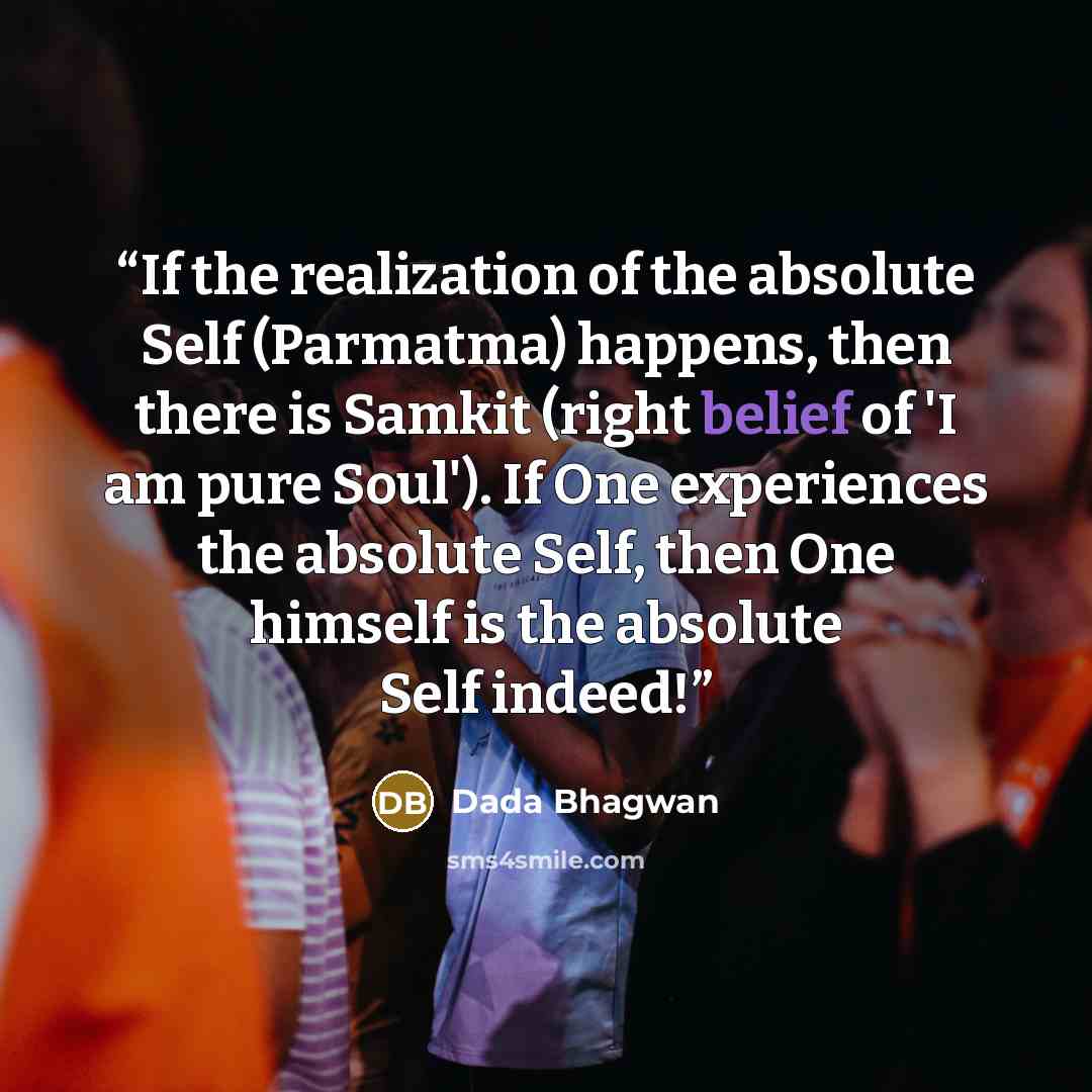“If the realization of the absolute Self (Parmatma) happens, then there is Samkit (right belief of 'I am pure Soul'). If One experiences the absolute Self, then One himself is the absolute Self indeed!” quote by Dada Bhagwan