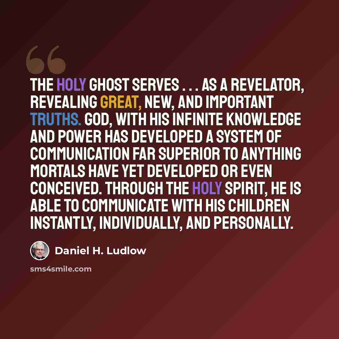 “The Holy Ghost serves . . . as a revelator, revealing great, new, and important truths. God, with his infinite knowledge and power has developed a system of communication far superior to anything mortals have yet developed or even conceived. Through the Holy Spirit, he is able to communicate with…” quote by Daniel H. Ludlow