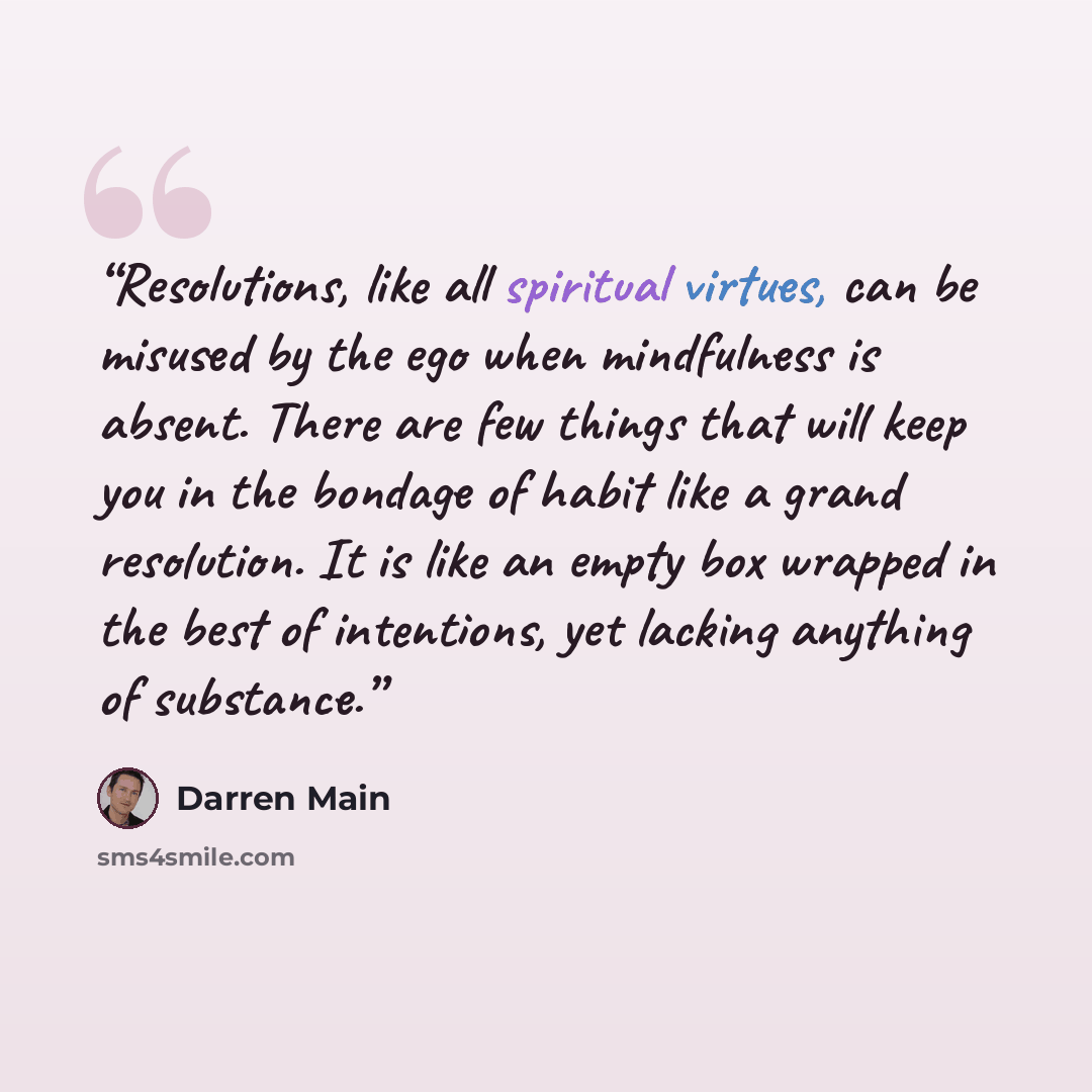 “Resolutions, like all spiritual virtues, can be misused by the ego when mindfulness is absent. There are few things that will keep you in the bondage of habit like a grand resolution. It is like an empty box wrapped in the best of intentions, yet lacking anything of substance.” quote by Darren Main