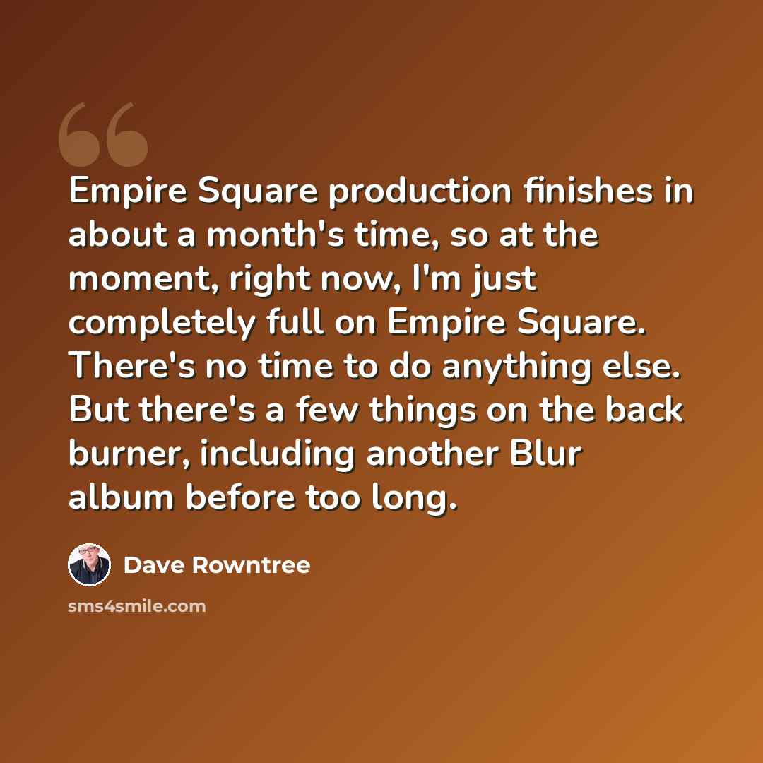 “Empire Square production finishes in about a month's time, so at the moment, right now, I'm just completely full on Empire Square. There's no time to do anything else. But there's a few things on the back burner, including another Blur album before too long.” quote by Dave Rowntree