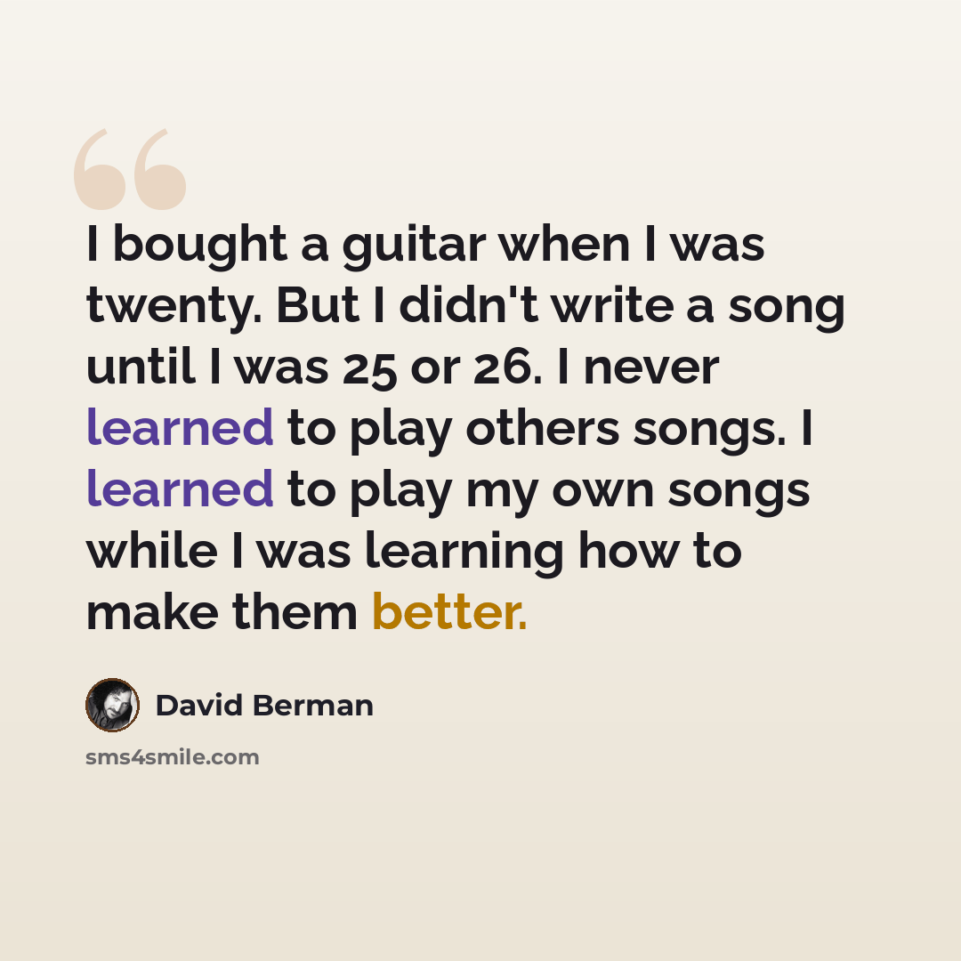 “I bought a guitar when I was twenty. But I didn't write a song until I was 25 or 26. I never learned to play others songs. I learned to play my own songs while I was learning how to make them better.” quote by David Berman