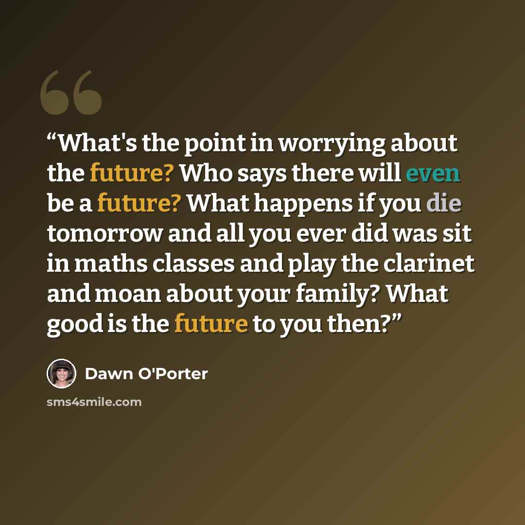 “What's the point in worrying about the future? Who says there will even be a future? What happens if you die tomorrow and all you ever did was sit in maths classes and play the clarinet and moan about your family? What good is the future to you then?” quote by Dawn O'Porter