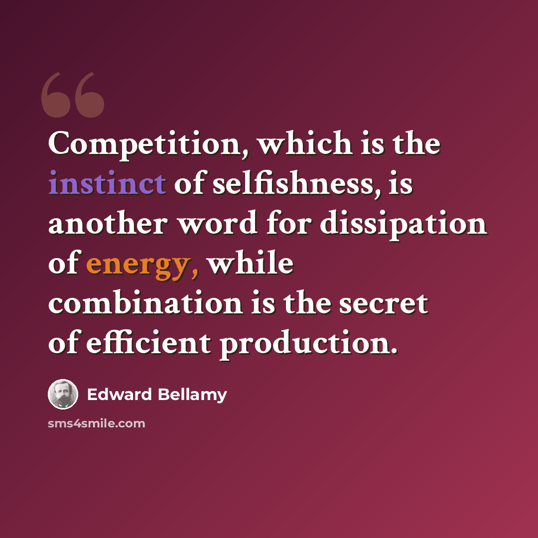 “Competition, which is the instinct of selfishness, is another word for dissipation of energy, while combination is the secret of efficient production.” quote by Edward Bellamy