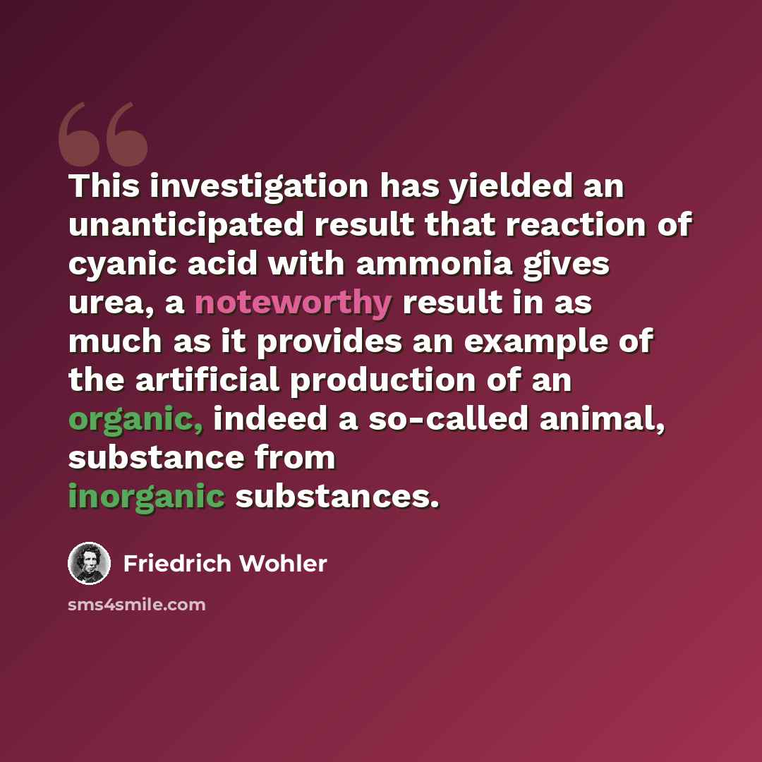“This investigation has yielded an unanticipated result that reaction of cyanic acid with ammonia gives urea, a noteworthy result in as much as it provides an example of the artificial production of an organic, indeed a so-called animal, substance from inorganic substances.” quote by Friedrich Wohler