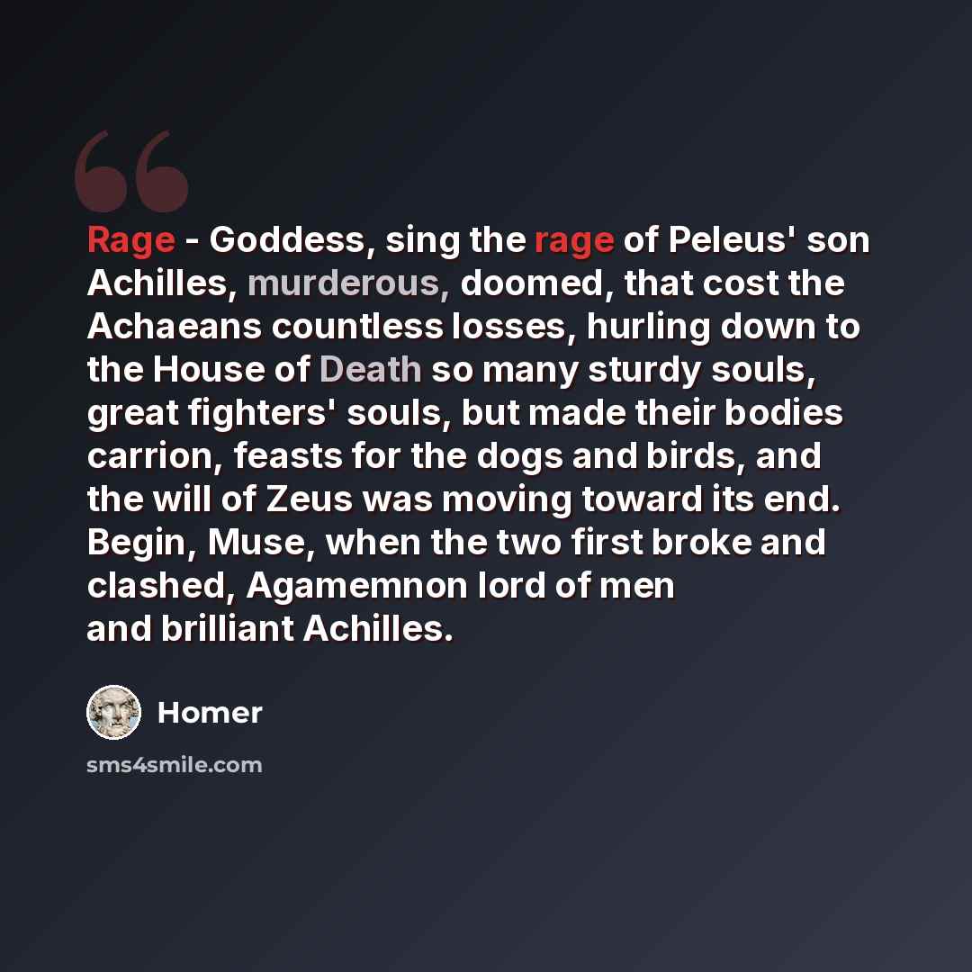 “Rage - Goddess, sing the rage of Peleus' son Achilles, murderous, doomed, that cost the Achaeans countless losses, hurling down to the House of Death so many sturdy souls, great fighters' souls, but made their bodies carrion, feasts for the dogs and birds, and the will of Zeus was moving toward…” quote by Homer