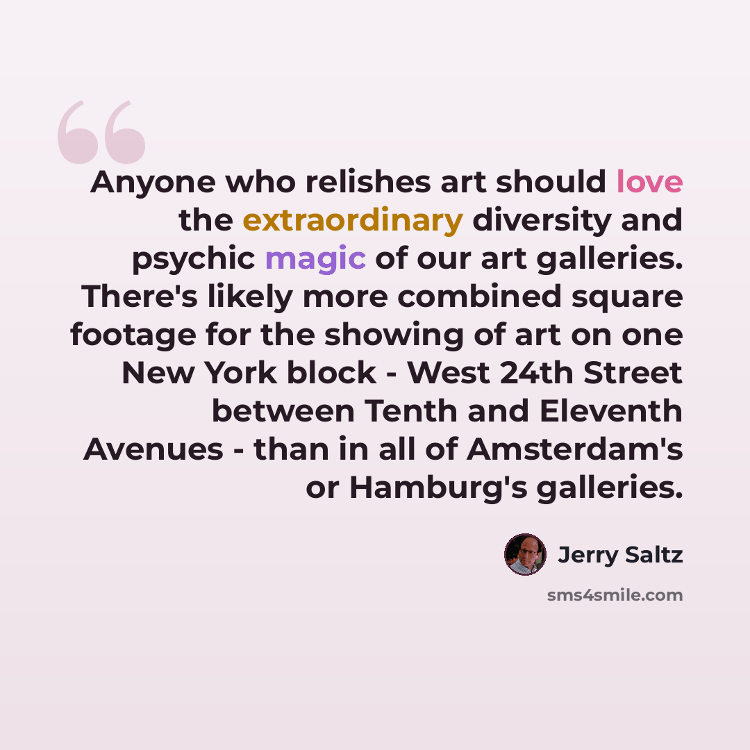 “Anyone who relishes art should love the extraordinary diversity and psychic magic of our art galleries. There's likely more combined square footage for the showing of art on one New York block - West 24th Street between Tenth and Eleventh Avenues - than in all of Amsterdam's or Hamburg's galleries.” quote by Jerry Saltz