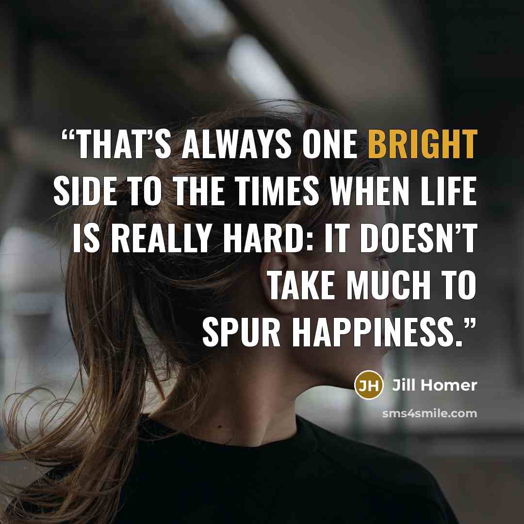 “That’s always one bright side to the times when life is really hard: It doesn’t take much to spur happiness.” quote by Jill Homer