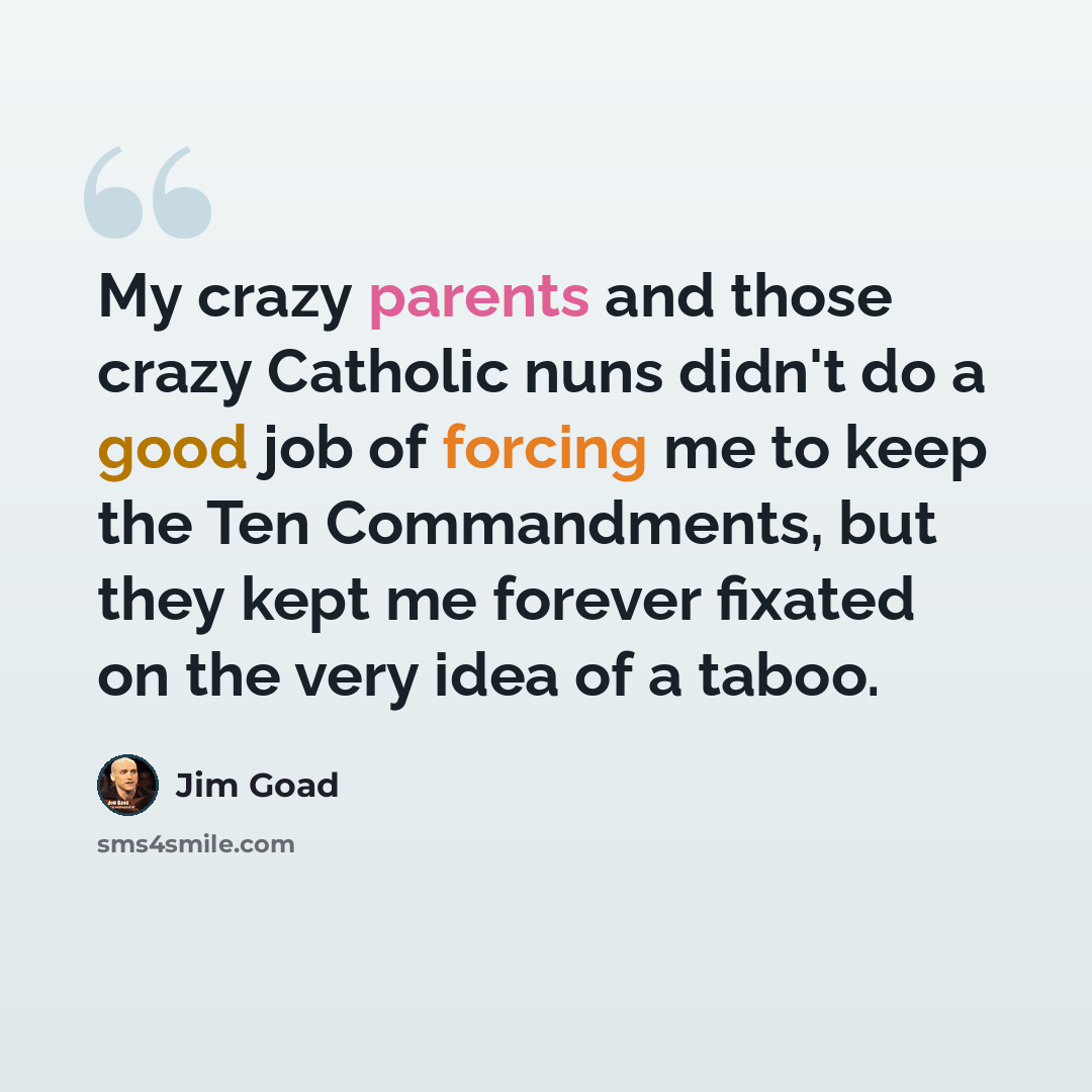 “My crazy parents and those crazy Catholic nuns didn't do a good job of forcing me to keep the Ten Commandments, but they kept me forever fixated on the very idea of a taboo.” quote by Jim Goad