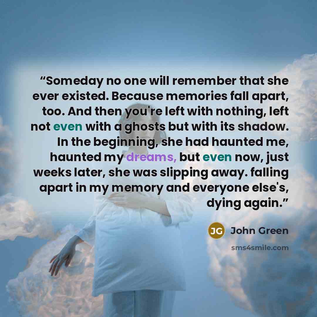 “Someday no one will remember that she ever existed. Because memories fall apart, too. And then you're left with nothing, left not even with a ghosts but with its shadow. In the beginning, she had haunted me, haunted my dreams, but even now, just weeks later, she was slipping away. falling apart in…” quote by John Green