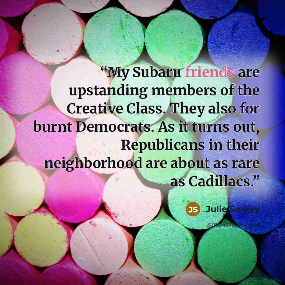 “My Subaru friends are upstanding members of the Creative Class. They also for burnt Democrats. As it turns out, Republicans in their neighborhood are about as rare as Cadillacs.” quote by Julie Sedivy