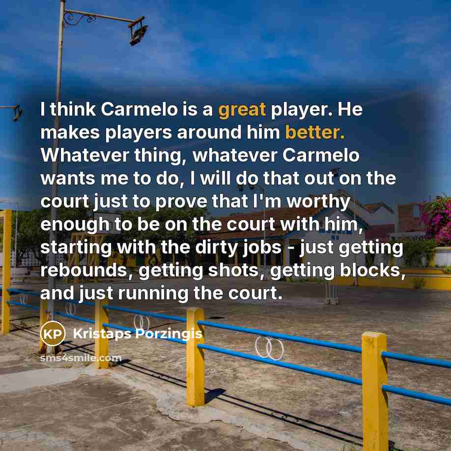 “I think Carmelo is a great player. He makes players around him better. Whatever thing, whatever Carmelo wants me to do, I will do that out on the court just to prove that I'm worthy enough to be on the court with him, starting with the dirty jobs - just getting rebounds, getting shots, getting…” quote by Kristaps Porzingis