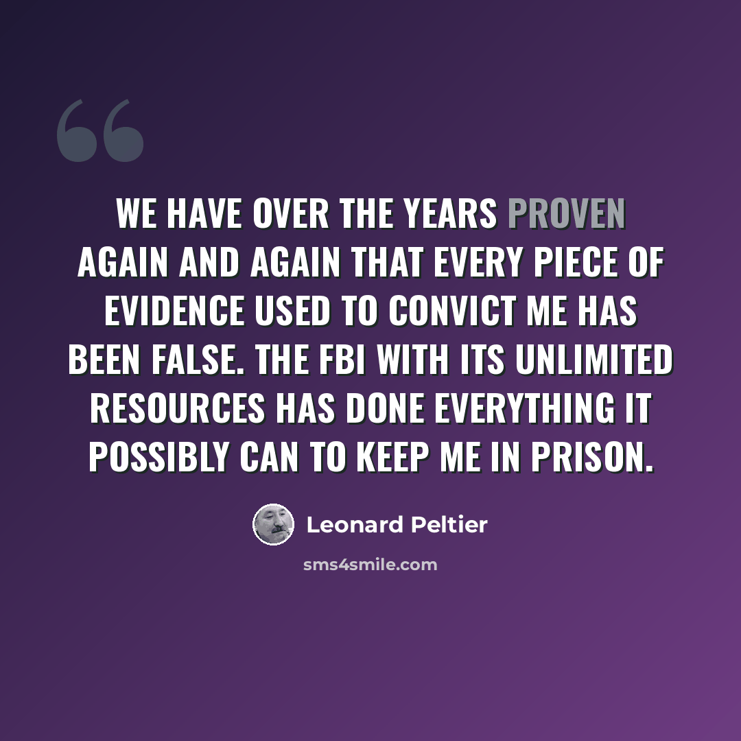 “We have over the years proven again and again that every piece of evidence used to convict me has been false. The FBI with its unlimited resources has done everything it possibly can to keep me in prison.” quote by Leonard Peltier