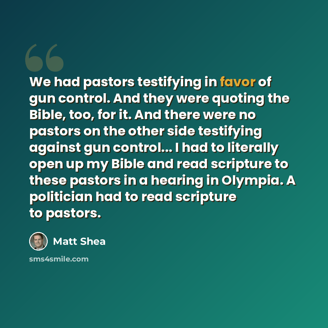 “We had pastors testifying in favor of gun control. And they were quoting the Bible, too, for it. And there were no pastors on the other side testifying against gun control... I had to literally open up my Bible and read scripture to these pastors in a hearing in Olympia. A politician had to read…” quote by Matt Shea