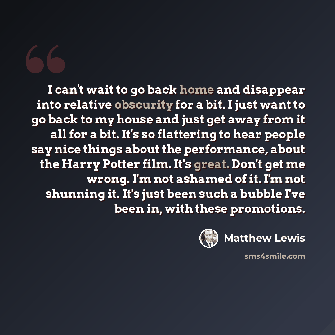 “I can't wait to go back home and disappear into relative obscurity for a bit. I just want to go back to my house and just get away from it all for a bit. It's so flattering to hear people say nice things about the performance, about the Harry Potter film. It's great. Don't get me wrong. I'm not…” quote by Matthew Lewis