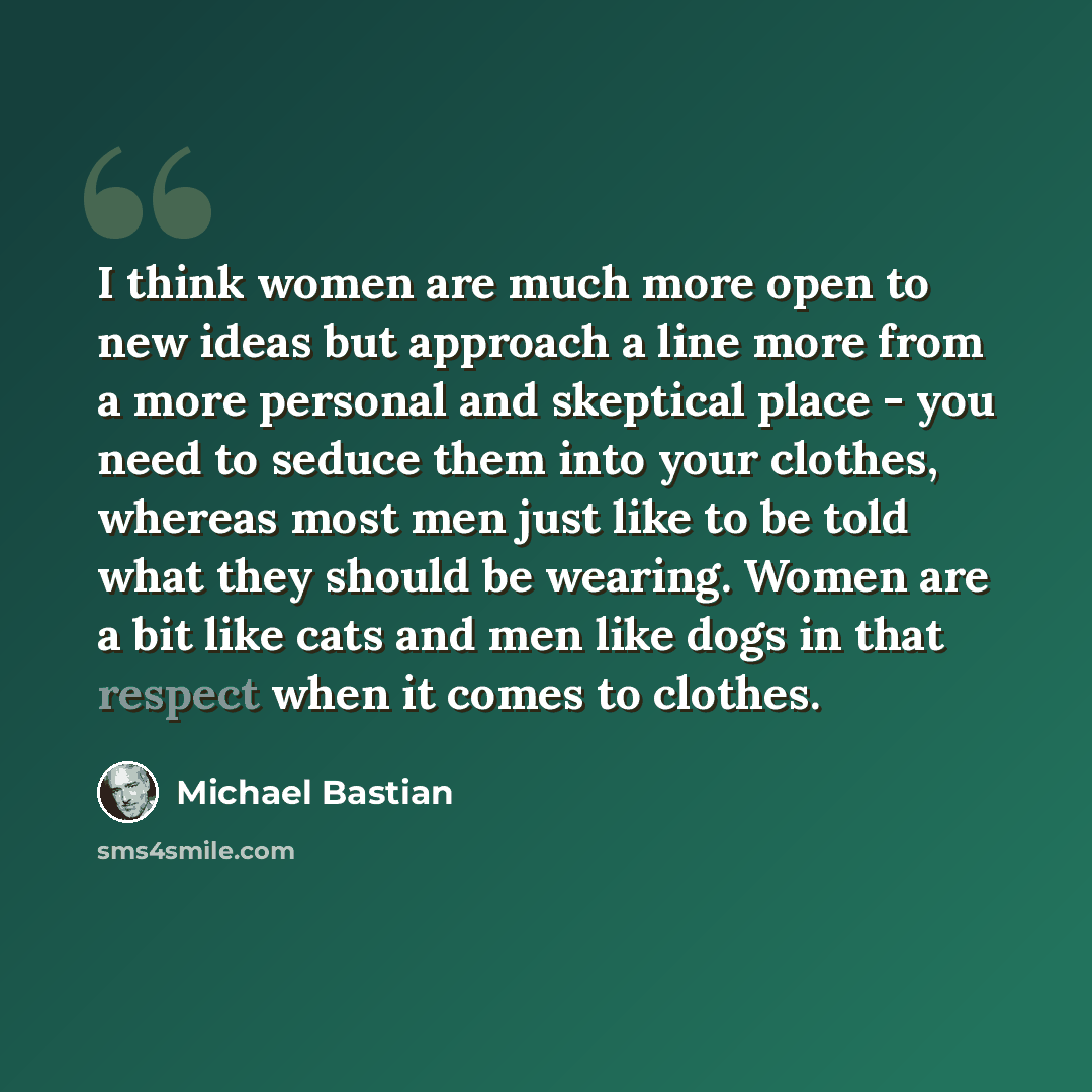 “I think women are much more open to new ideas but approach a line more from a more personal and skeptical place - you need to seduce them into your clothes, whereas most men just like to be told what they should be wearing. Women are a bit like cats and men like dogs in that respect when it comes…” quote by Michael Bastian