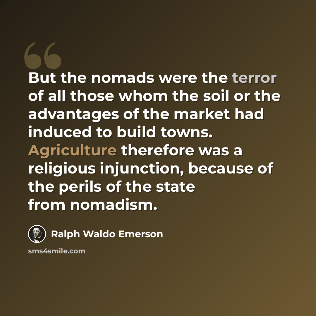 “But the nomads were the terror of all those whom the soil or the advantages of the market had induced to build towns. Agriculture therefore was a religious injunction, because of the perils of the state from nomadism.” quote by Ralph Waldo Emerson