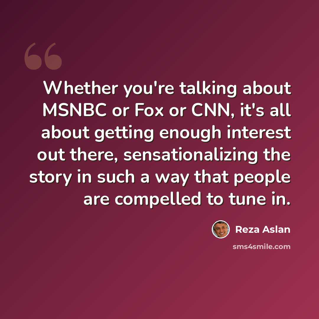“Whether you're talking about MSNBC or Fox or CNN, it's all about getting enough interest out there, sensationalizing the story in such a way that people are compelled to tune in.” quote by Reza Aslan