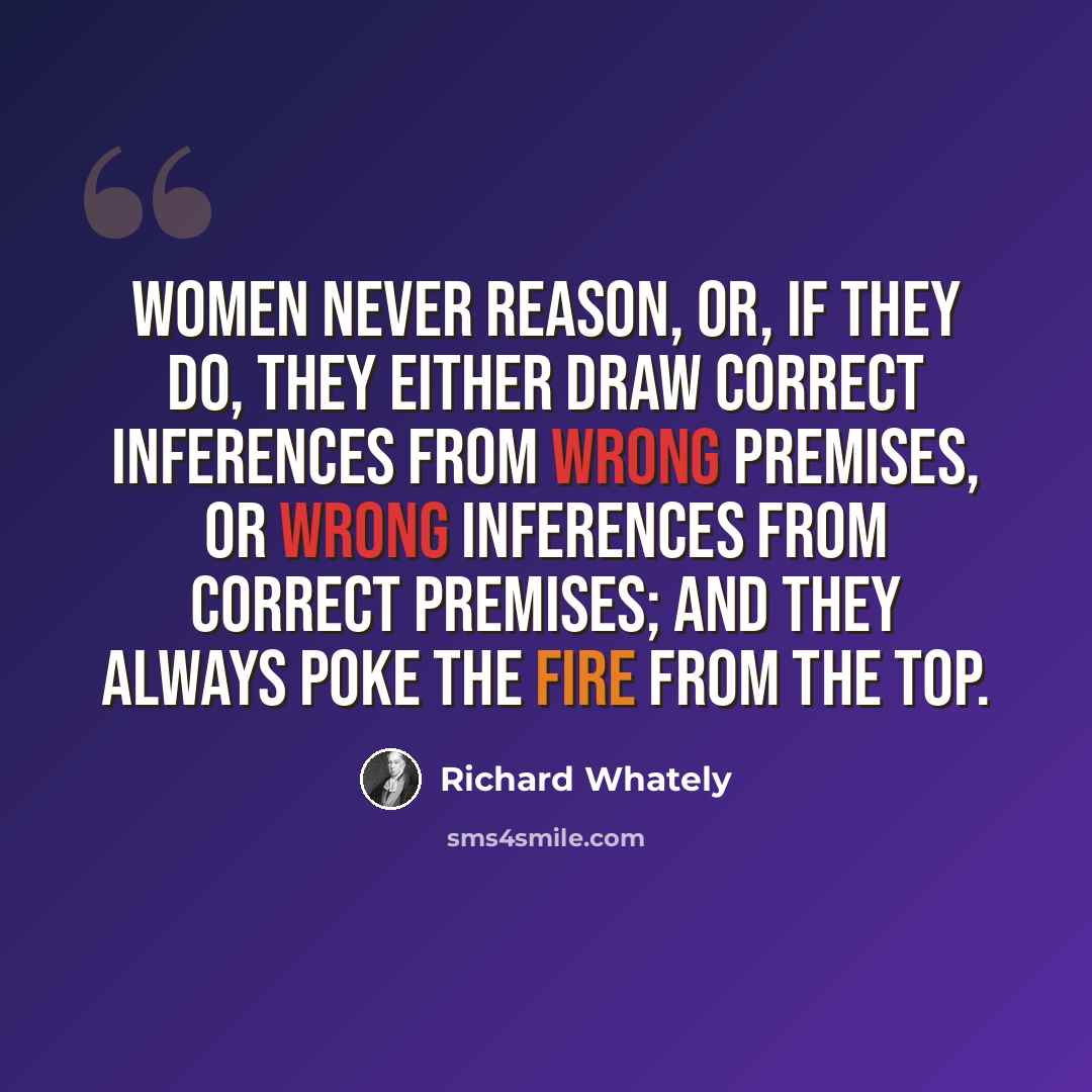 “Women never reason, or, if they do, they either draw correct inferences from wrong premises, or wrong inferences from correct premises; and they always poke the fire from the top.” quote by Richard Whately