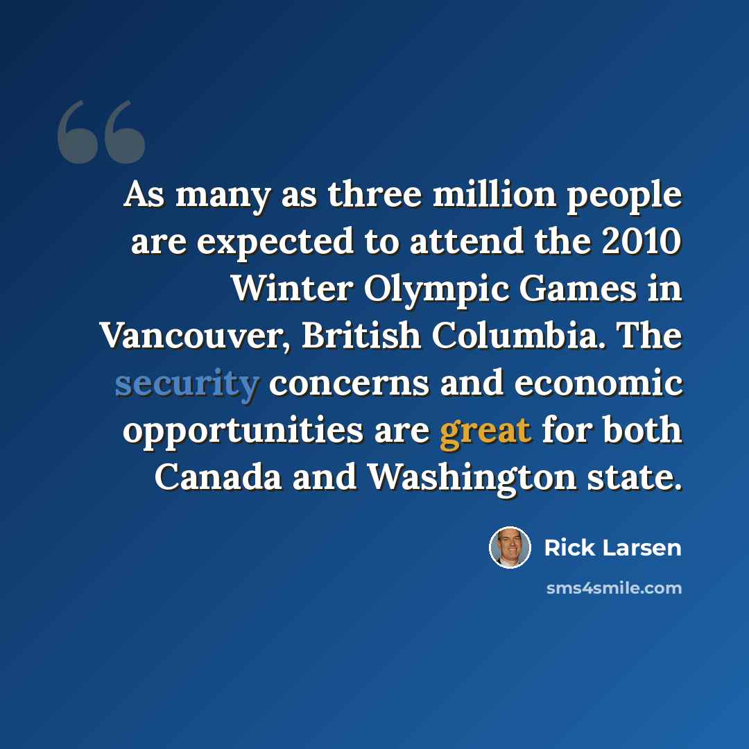 “As many as three million people are expected to attend the 2010 Winter Olympic Games in Vancouver, British Columbia. The security concerns and economic opportunities are great for both Canada and Washington state.” quote by Rick Larsen