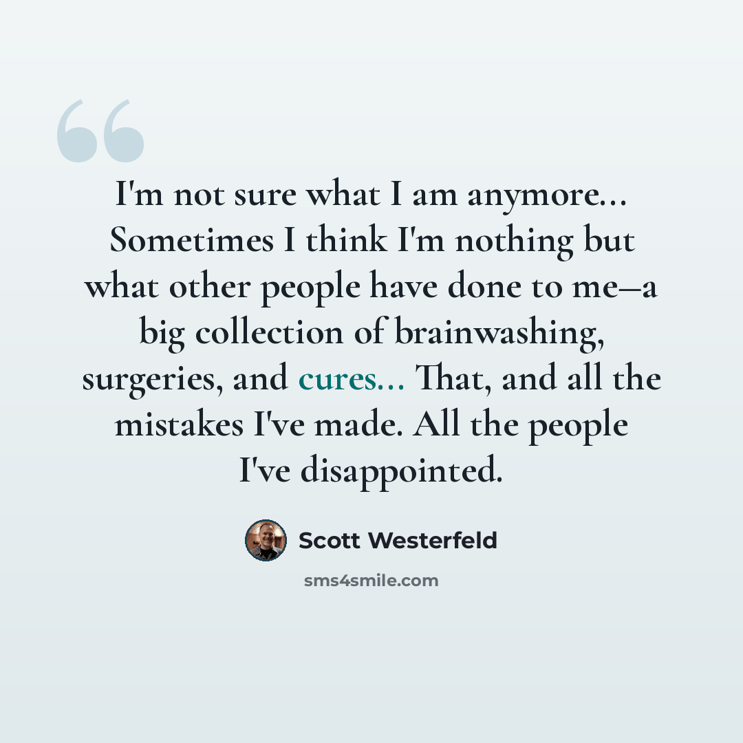 “I'm not sure what I am anymore... Sometimes I think I'm nothing but what other people have done to me―a big collection of brainwashing, surgeries, and cures... That, and all the mistakes I've made. All the people I've disappointed.” quote by Scott Westerfeld
