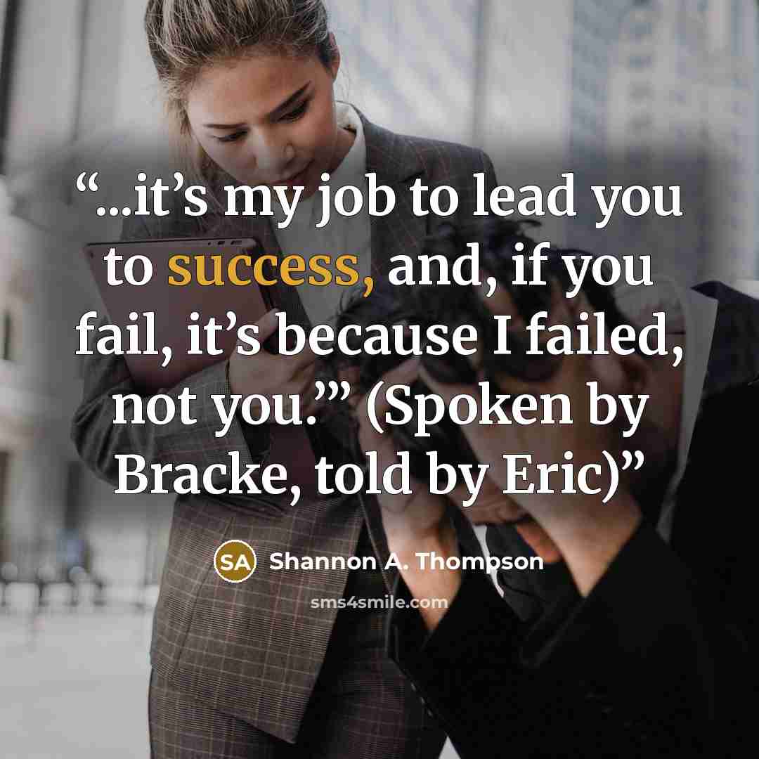 “...it’s my job to lead you to success, and, if you fail, it’s because I failed, not you.’” (Spoken by Bracke, told by Eric)” quote by Shannon A. Thompson