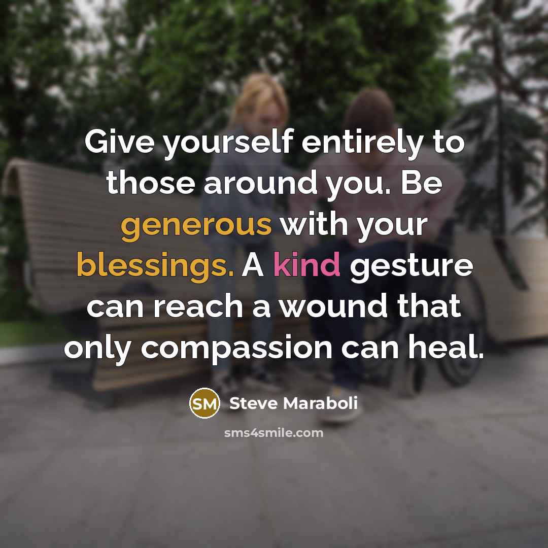 “Give yourself entirely to those around you. Be generous with your blessings. A kind gesture can reach a wound that only compassion can heal.” quote by Steve Maraboli