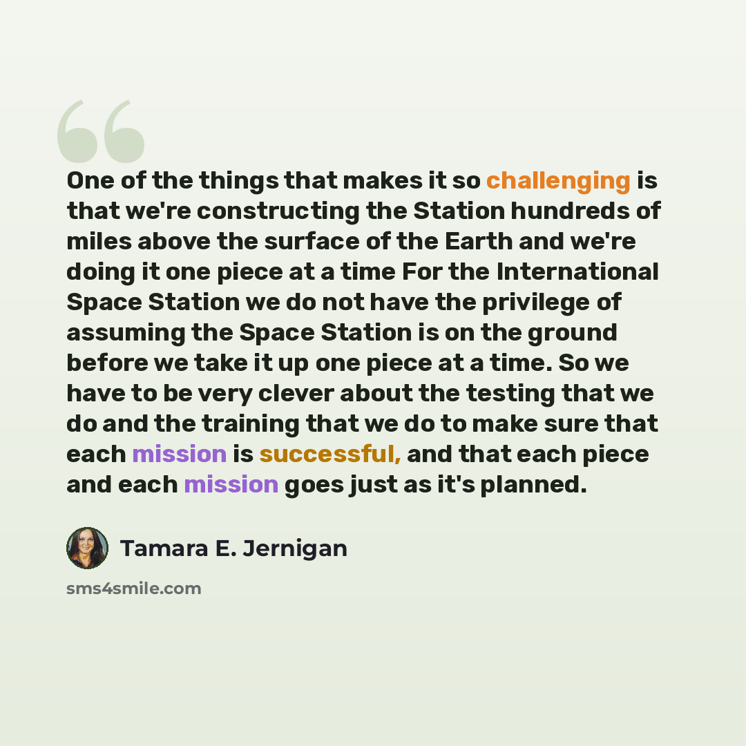 “One of the things that makes it so challenging is that we're constructing the Station hundreds of miles above the surface of the Earth and we're doing it one piece at a time For the International Space Station we do not have the privilege of assuming the Space Station is on the ground before we…” quote by Tamara E. Jernigan