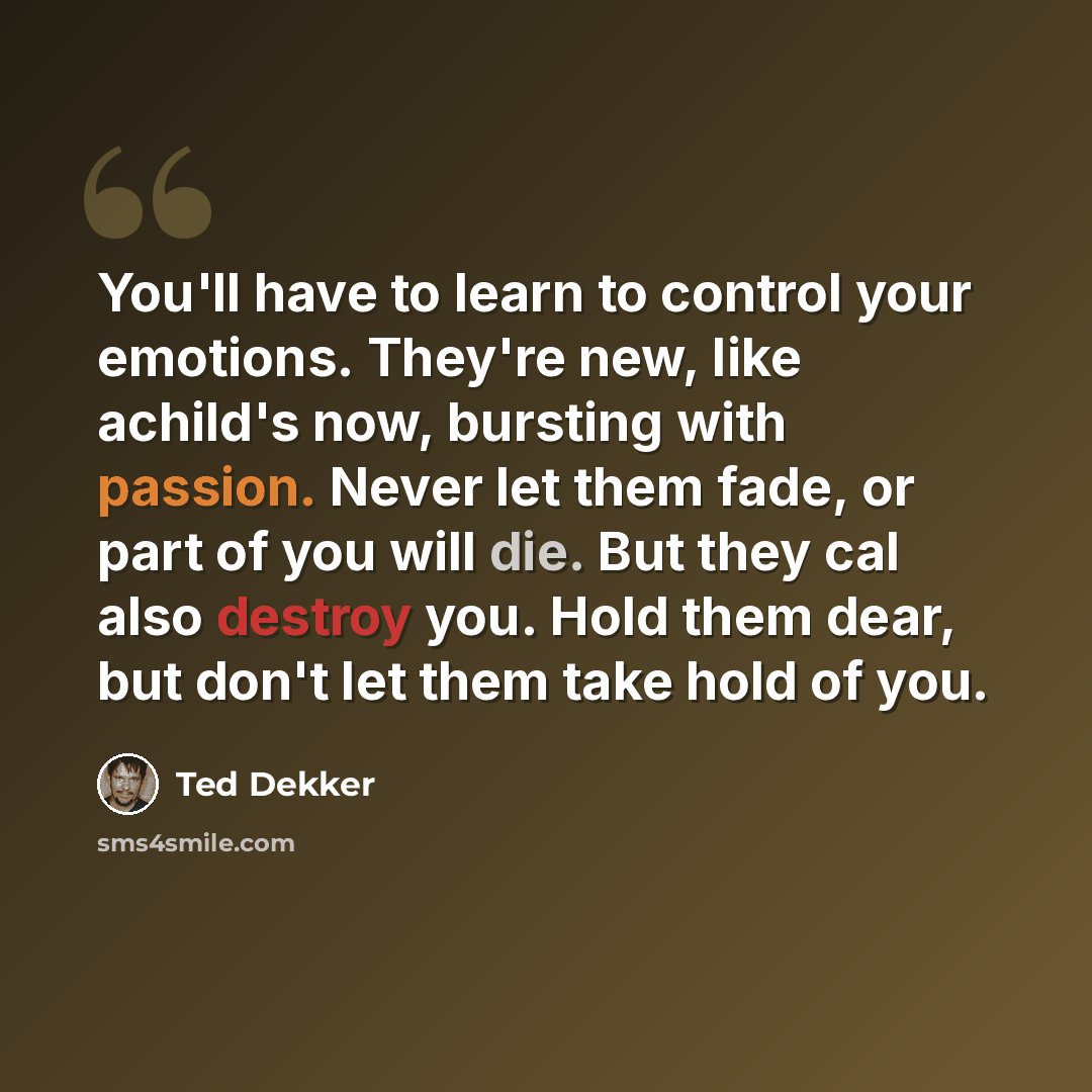 “You'll have to learn to control your emotions. They're new, like achild's now, bursting with passion. Never let them fade, or part of you will die. But they cal also destroy you. Hold them dear, but don't let them take hold of you.” quote by Ted Dekker