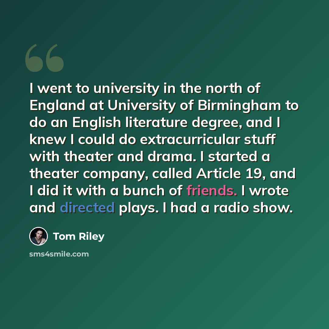 “I went to university in the north of England at University of Birmingham to do an English literature degree, and I knew I could do extracurricular stuff with theater and drama. I started a theater company, called Article 19, and I did it with a bunch of friends. I wrote and directed plays. I had a…” quote by Tom Riley