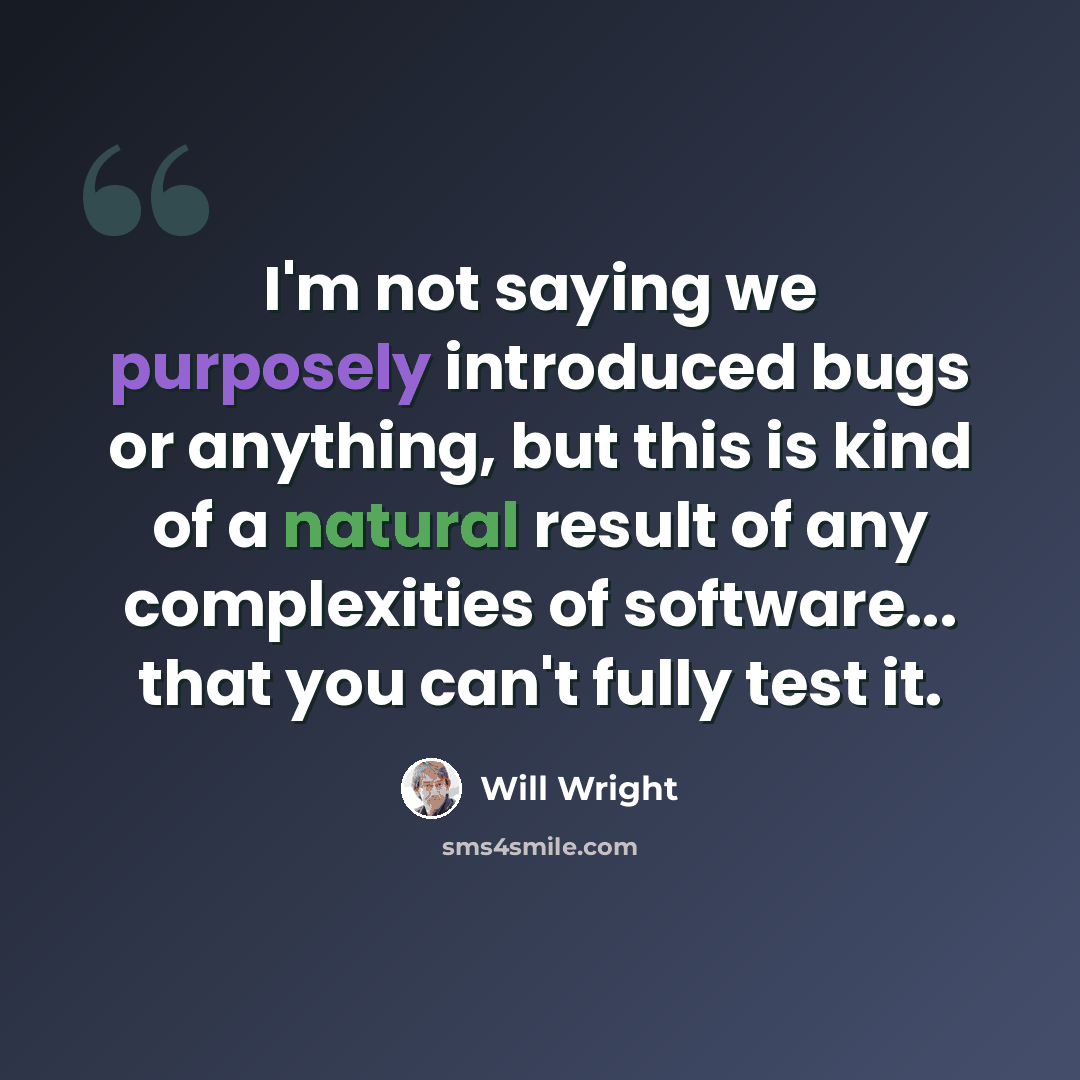 “I'm not saying we purposely introduced bugs or anything, but this is kind of a natural result of any complexities of software... that you can't fully test it.” quote by Will Wright
