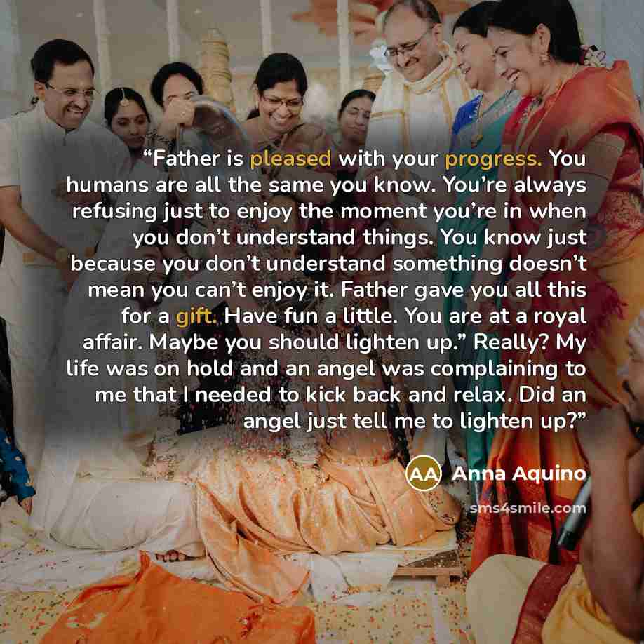 “Father is pleased with your progress. You humans are all the same you know. You’re always refusing just to enjoy the moment you’re in when you don’t understand things. You know just because you don’t understand something doesn’t mean you can’t enjoy it. Father gave you all this for a gift. Have…” quote by Anna Aquino