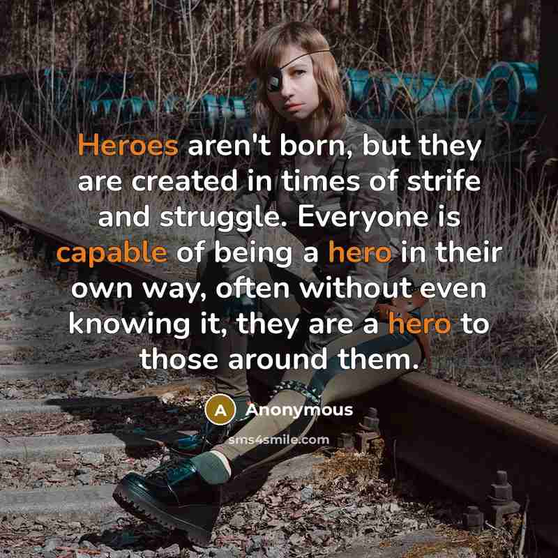 “Heroes aren't born, but they are created in times of strife and struggle. Everyone is capable of being a hero in their own way, often without even knowing it, they are a hero to those around them.” quote by Anonymous