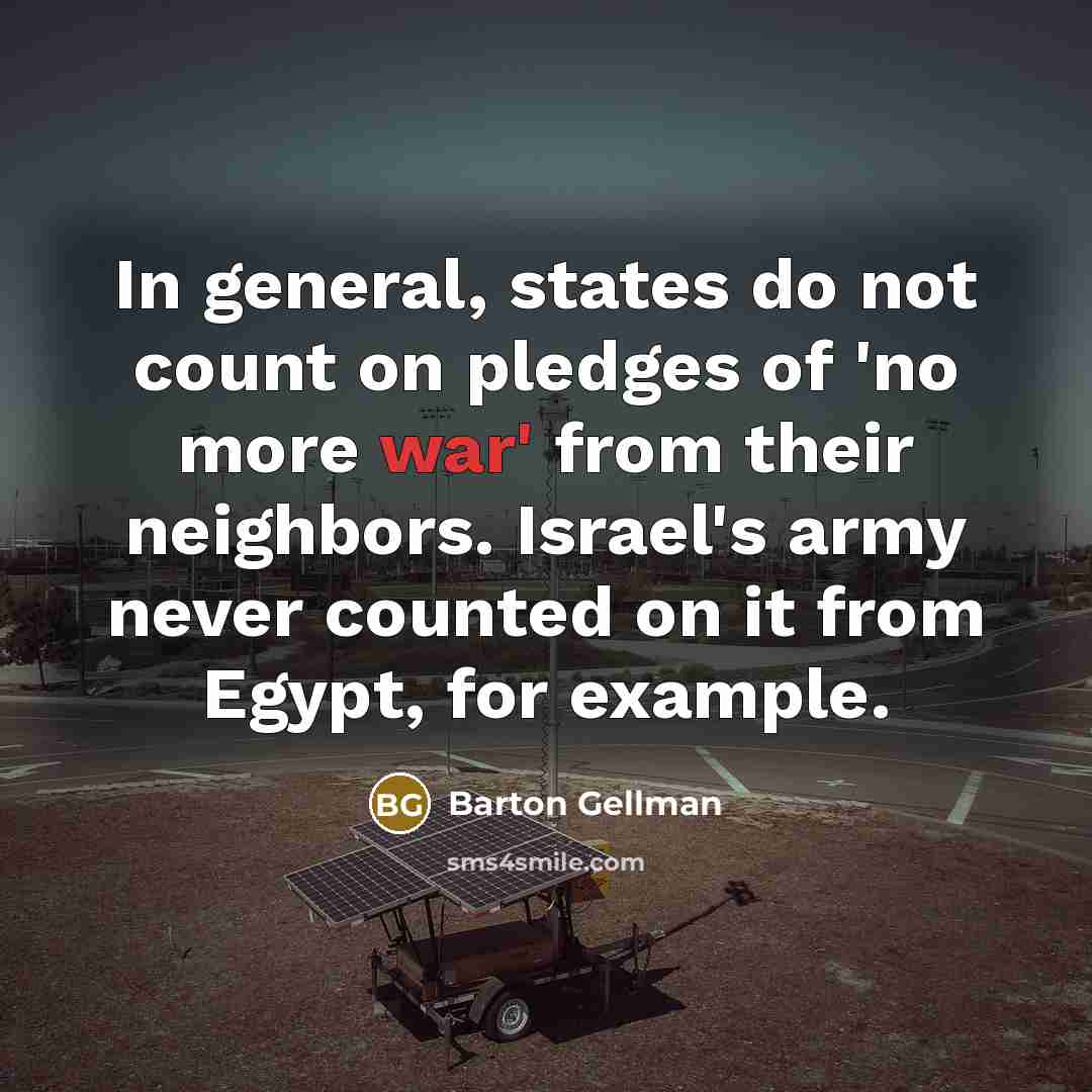“In general, states do not count on pledges of 'no more war' from their neighbors. Israel's army never counted on it from Egypt, for example.” quote by Barton Gellman