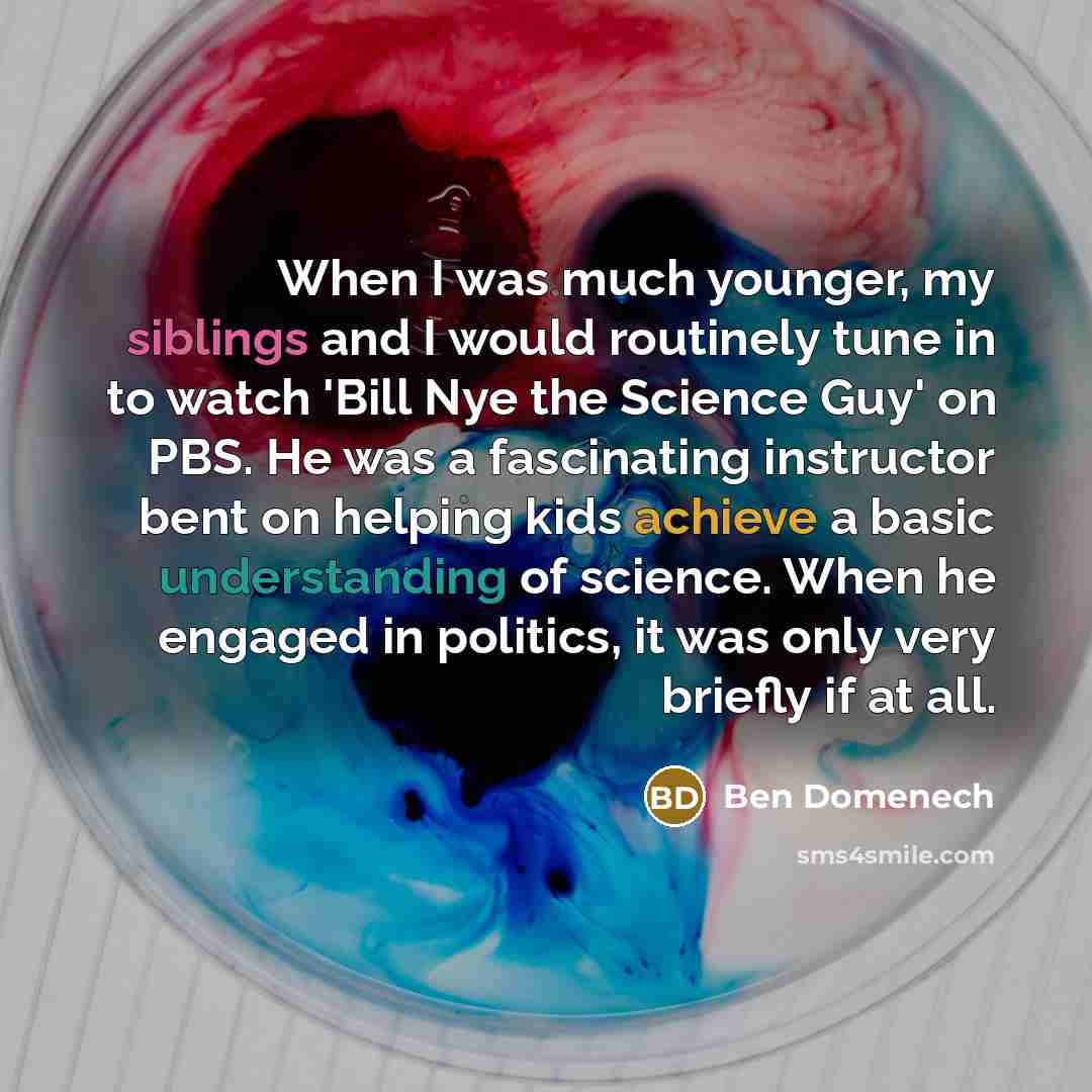 “When I was much younger, my siblings and I would routinely tune in to watch 'Bill Nye the Science Guy' on PBS. He was a fascinating instructor bent on helping kids achieve a basic understanding of science. When he engaged in politics, it was only very briefly if at all.” quote by Ben Domenech