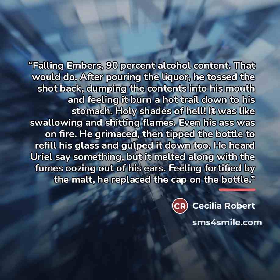 “Falling Embers, 90 percent alcohol content. That would do. After pouring the liquor, he tossed the shot back, dumping the contents into his mouth and feeling it burn a hot trail down to his stomach. Holy shades of hell! It was like swallowing and shitting flames. Even his ass was on fire. He…” quote by Cecilia Robert