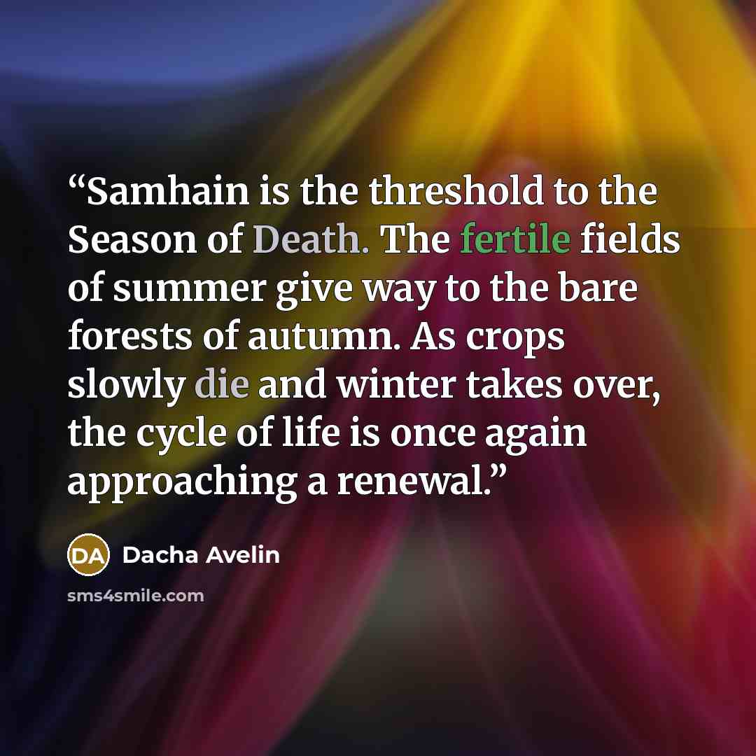“Samhain is the threshold to the Season of Death. The fertile fields of summer give way to the bare forests of autumn. As crops slowly die and winter takes over, the cycle of life is once again approaching a renewal.” quote by Dacha Avelin