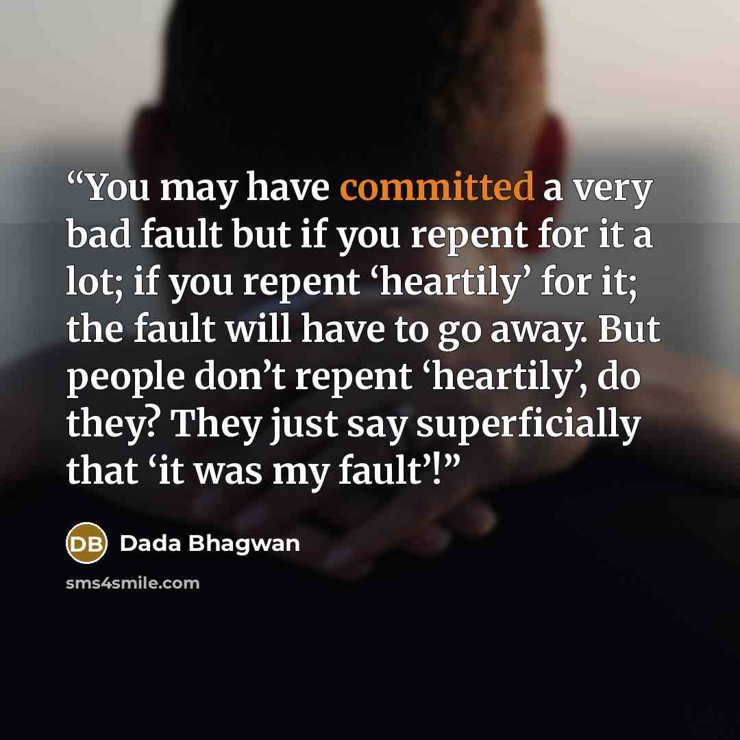 “You may have committed a very bad fault but if you repent for it a lot; if you repent ‘heartily’ for it; the fault will have to go away. But people don’t repent ‘heartily’, do they? They just say superficially that ‘it was my fault’!” quote by Dada Bhagwan