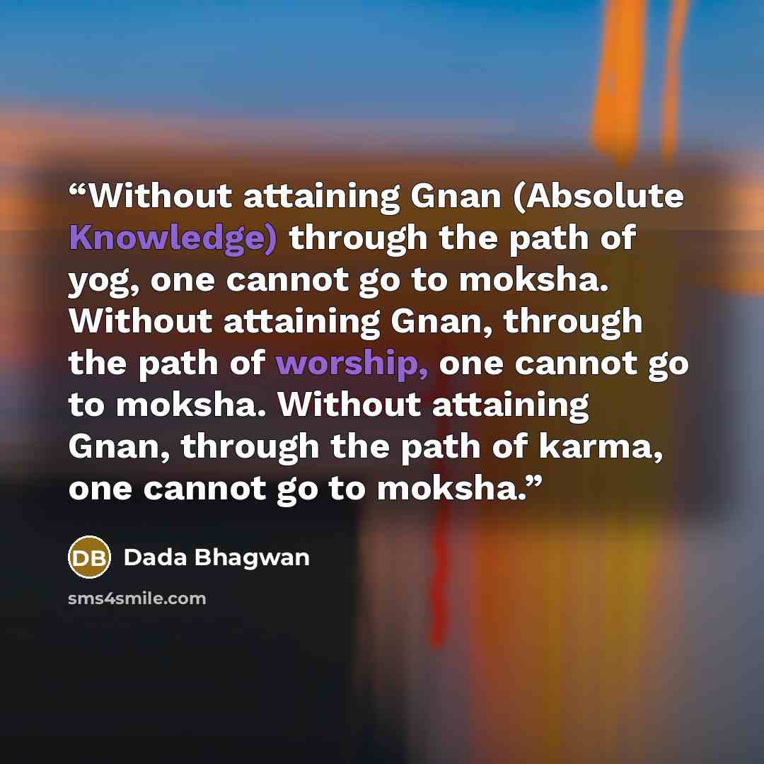 “Without attaining Gnan (Absolute Knowledge) through the path of yog, one cannot go to moksha. Without attaining Gnan, through the path of worship, one cannot go to moksha. Without attaining Gnan, through the path of karma, one cannot go to moksha.” quote by Dada Bhagwan