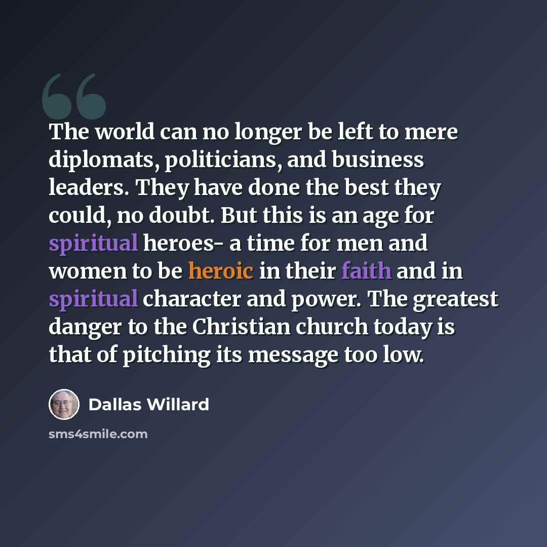 “The world can no longer be left to mere diplomats, politicians, and business leaders. They have done the best they could, no doubt. But this is an age for spiritual heroes- a time for men and women to be heroic in their faith and in spiritual character and power. The greatest danger to the…” quote by Dallas Willard