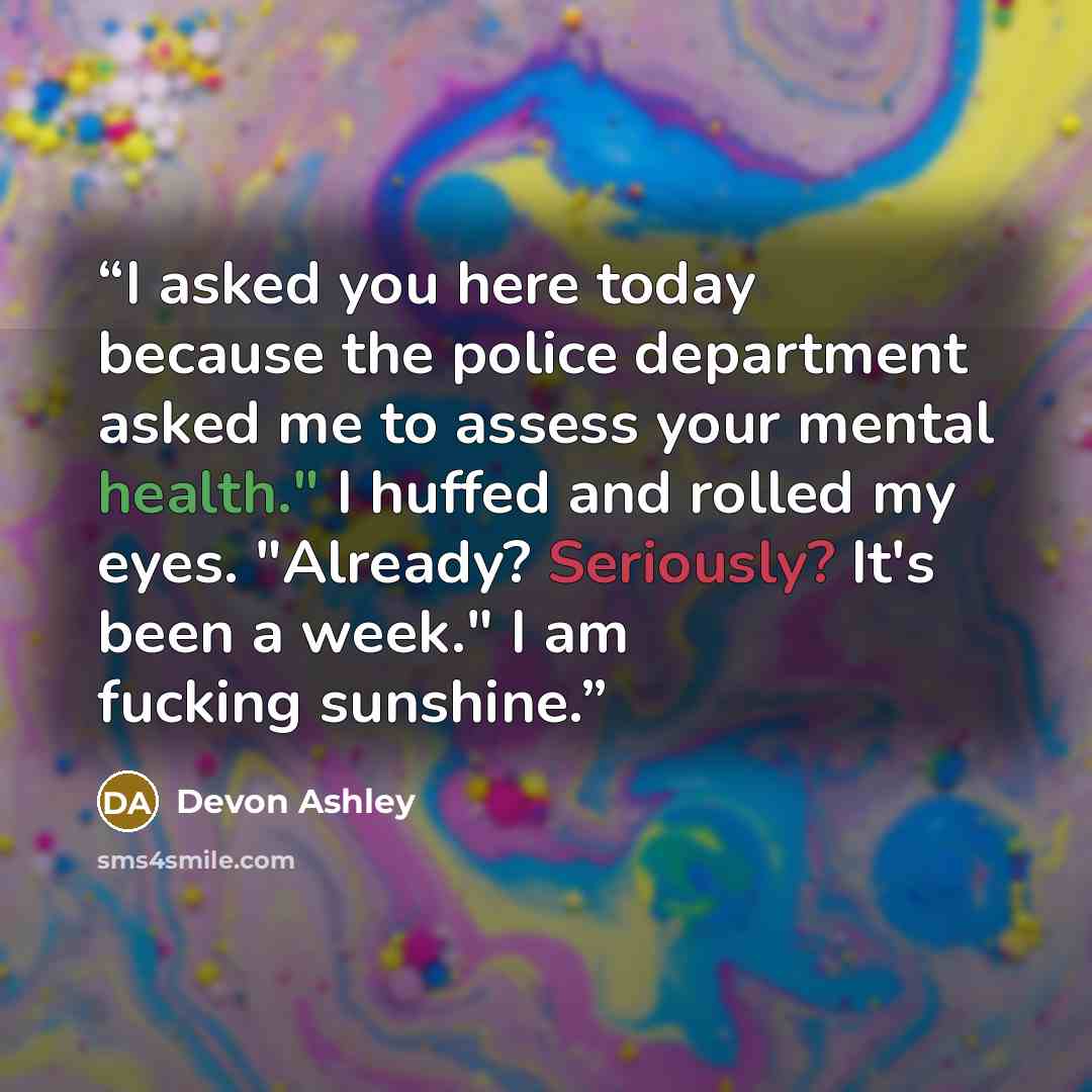“I asked you here today because the police department asked me to assess your mental health." I huffed and rolled my eyes. "Already? Seriously? It's been a week." I am fucking sunshine.” quote by Devon Ashley