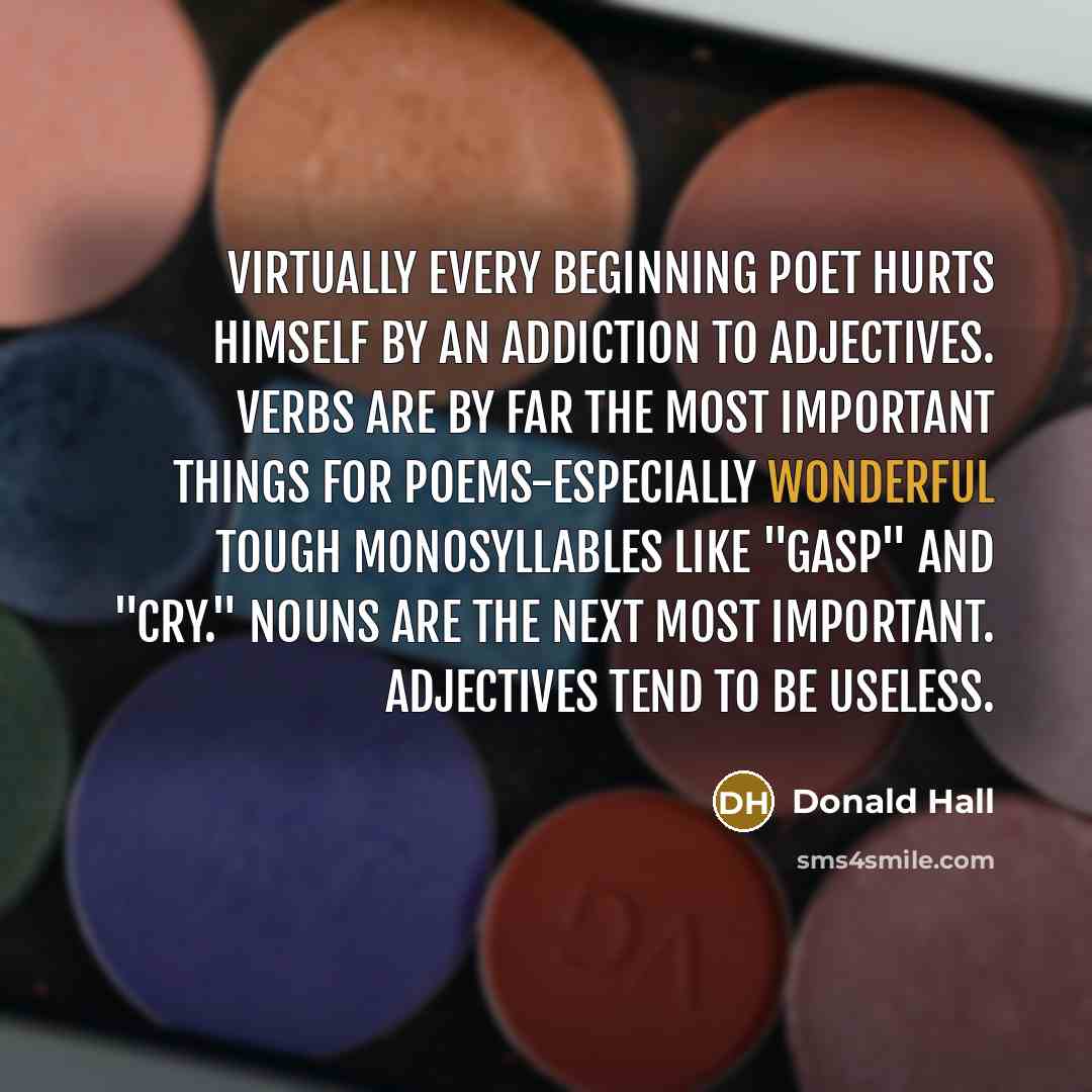 “Virtually every beginning poet hurts himself by an addiction to adjectives. Verbs are by far the most important things for poems-especially wonderful tough monosyllables like "gasp" and "cry." Nouns are the next most important. Adjectives tend to be useless.” quote by Donald Hall