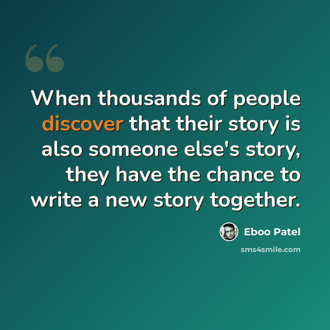 “When thousands of people discover that their story is also someone else's story, they have the chance to write a new story together.” quote by Eboo Patel