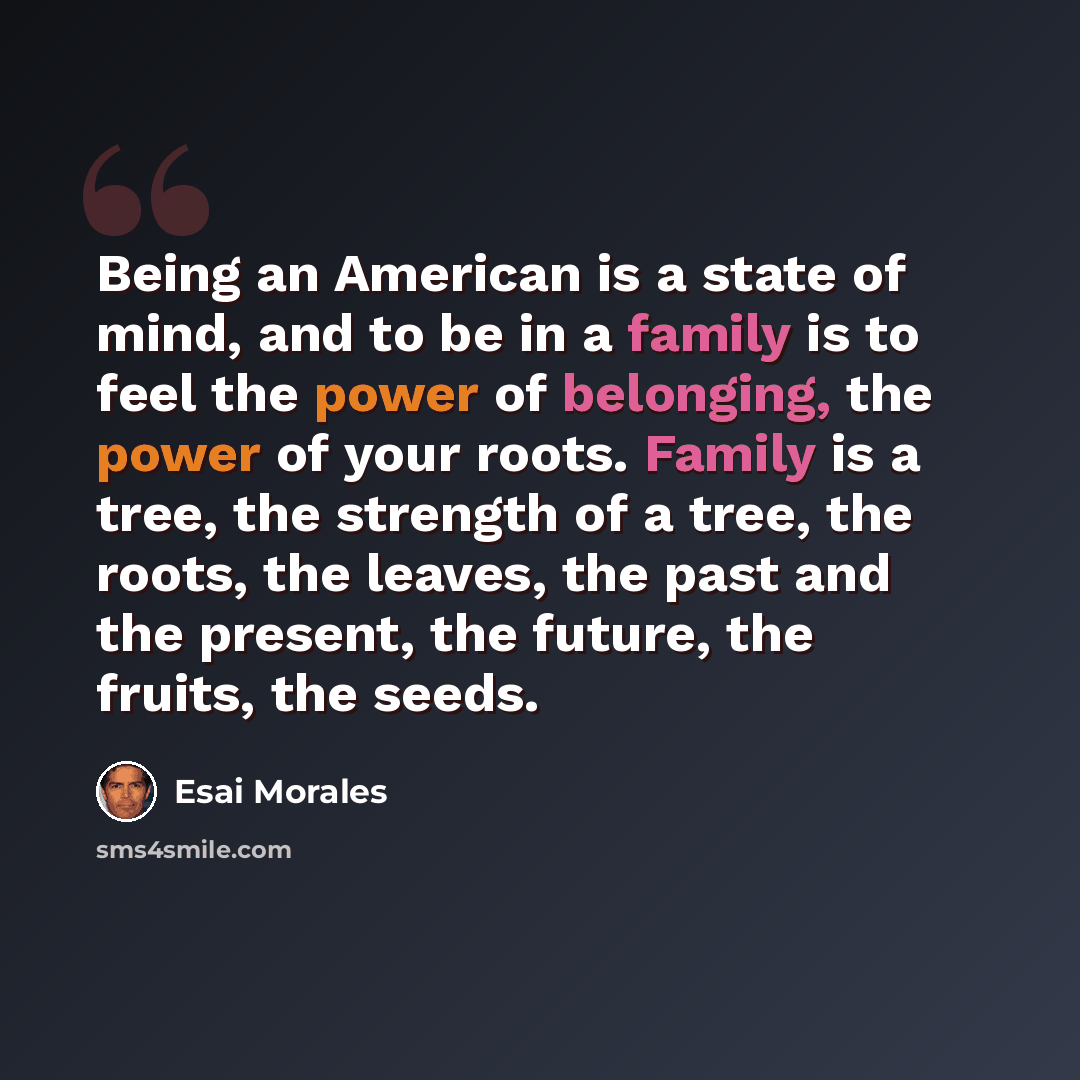 “Being an American is a state of mind, and to be in a family is to feel the power of belonging, the power of your roots. Family is a tree, the strength of a tree, the roots, the leaves, the past and the present, the future, the fruits, the seeds.” quote by Esai Morales