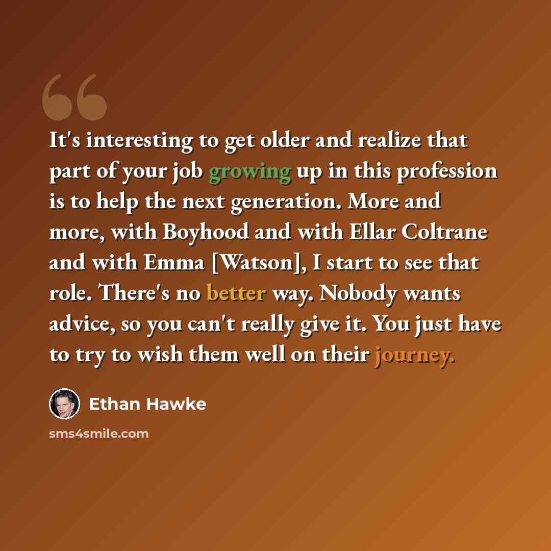 “It's interesting to get older and realize that part of your job growing up in this profession is to help the next generation. More and more, with Boyhood and with Ellar Coltrane and with Emma [Watson], I start to see that role. There's no better way. Nobody wants advice, so you can't really give…” quote by Ethan Hawke