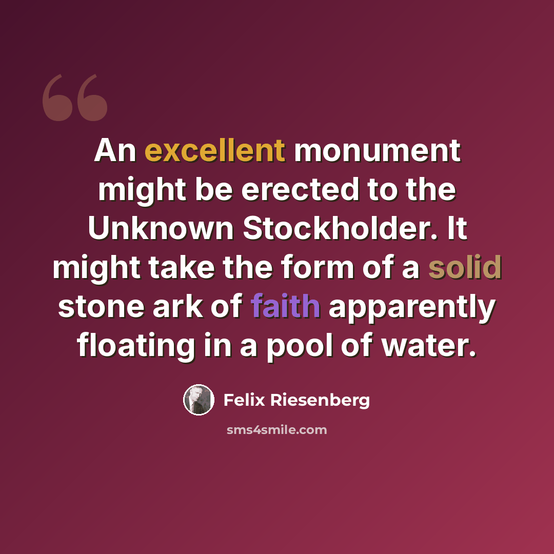 “An excellent monument might be erected to the Unknown Stockholder. It might take the form of a solid stone ark of faith apparently floating in a pool of water.” quote by Felix Riesenberg