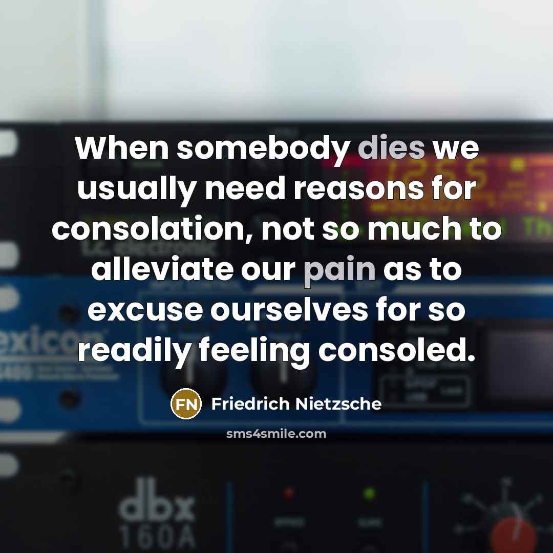 “When somebody dies we usually need reasons for consolation, not so much to alleviate our pain as to excuse ourselves for so readily feeling consoled.” quote by Friedrich Nietzsche