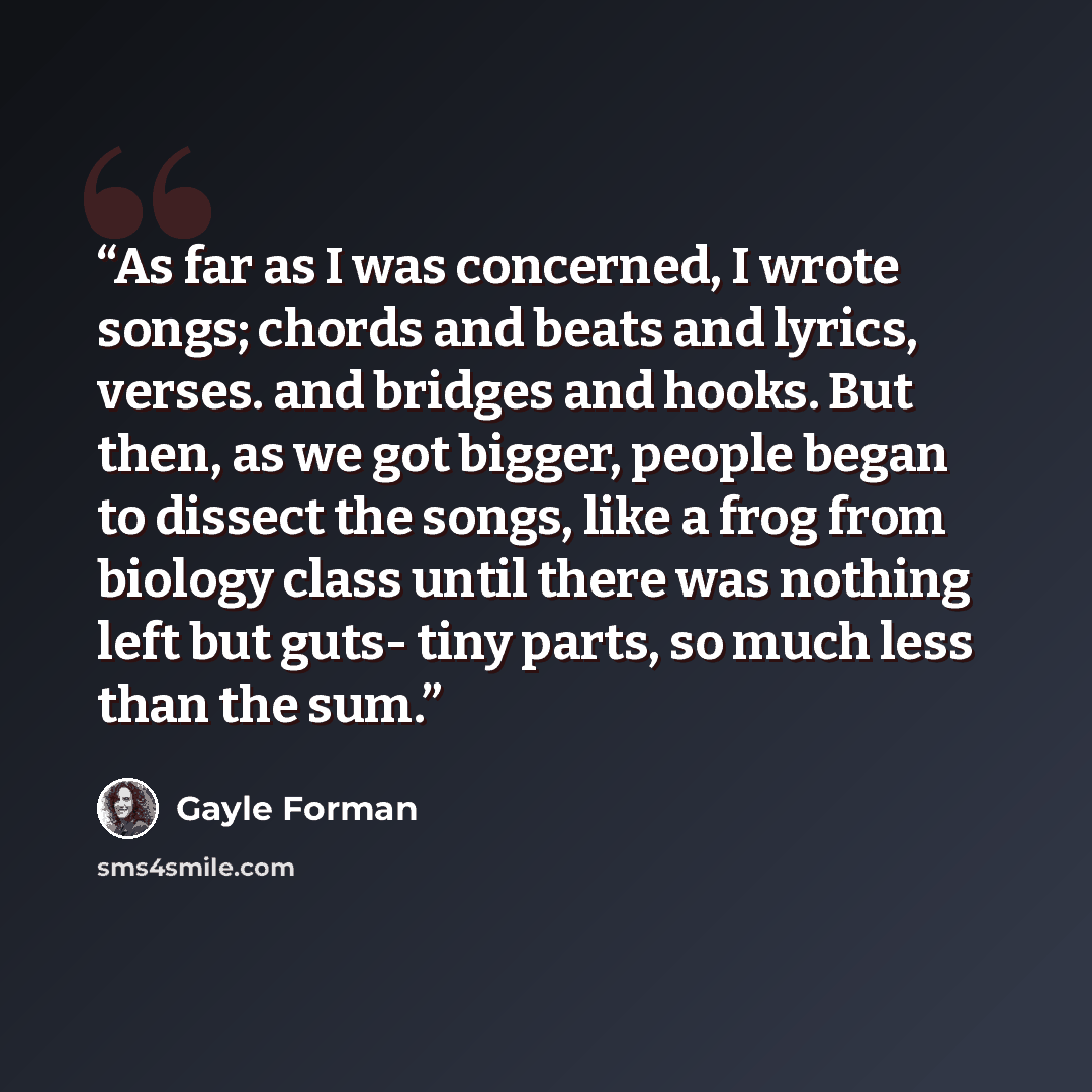 “As far as I was concerned, I wrote songs; chords and beats and lyrics, verses. and bridges and hooks. But then, as we got bigger, people began to dissect the songs, like a frog from biology class until there was nothing left but guts- tiny parts, so much less than the sum.” quote by Gayle Forman