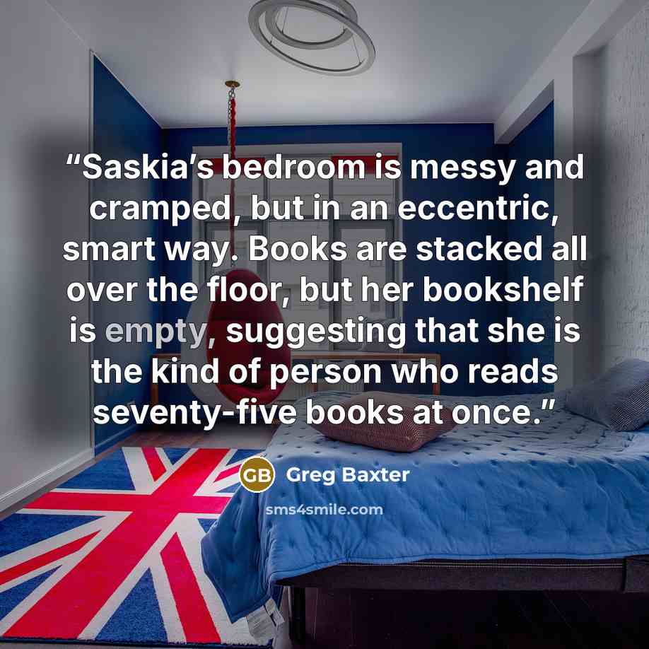 “Saskia’s bedroom is messy and cramped, but in an eccentric, smart way. Books are stacked all over the floor, but her bookshelf is empty, suggesting that she is the kind of person who reads seventy-five books at once.” quote by Greg Baxter